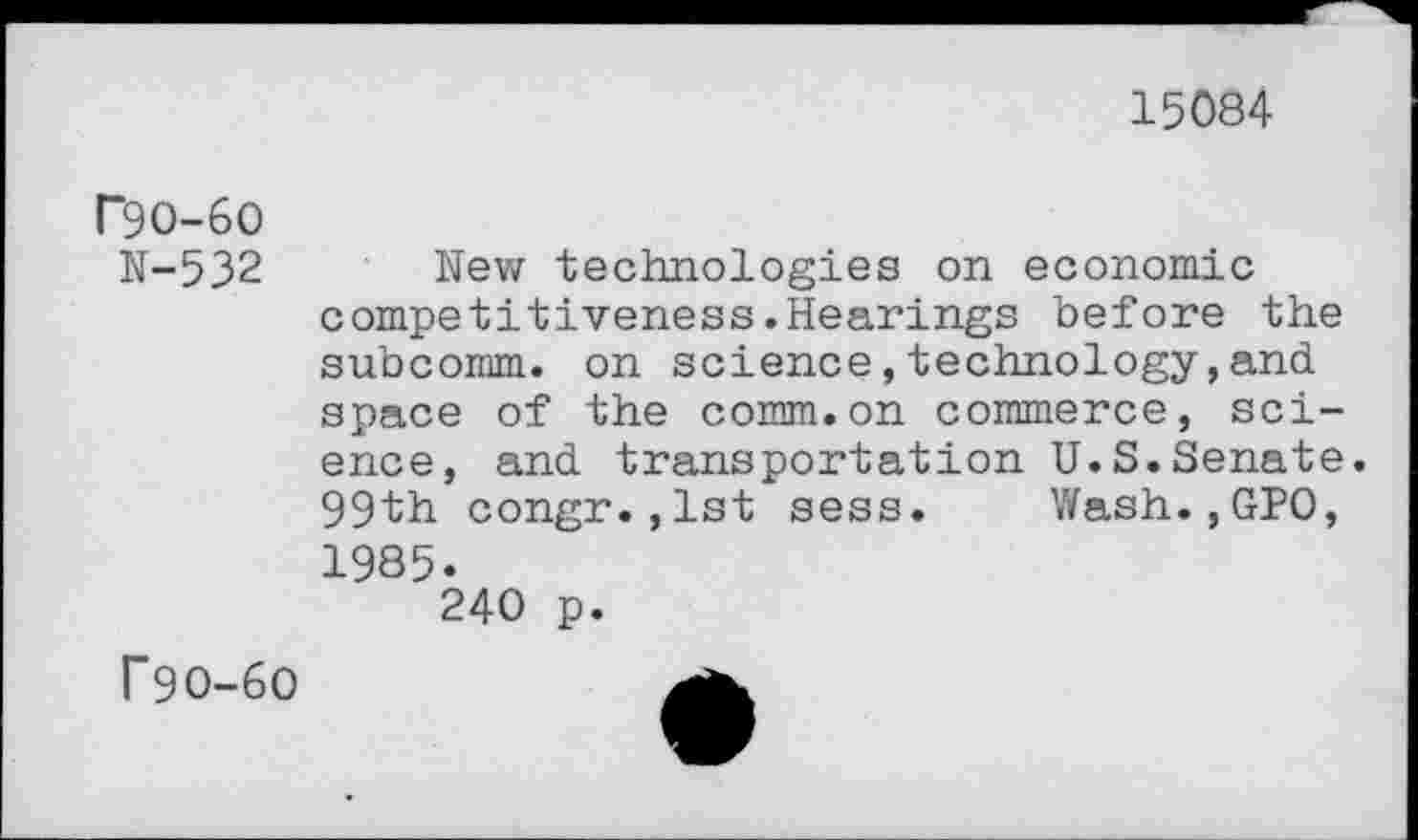 ﻿15084
T9O-6O
N-532
New technologies on economic competitiveness.Hearings before the subcornm. on science, technology, and. space of the comm.on commerce, science, and. transportation U.S.Senate. 99th congr.,1st sess. Wash.,GPO, 1985.
240 p.
f9O-6O